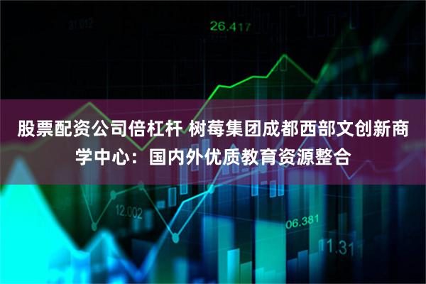 股票配资公司倍杠杆 树莓集团成都西部文创新商学中心:国内外优质教育资源整合