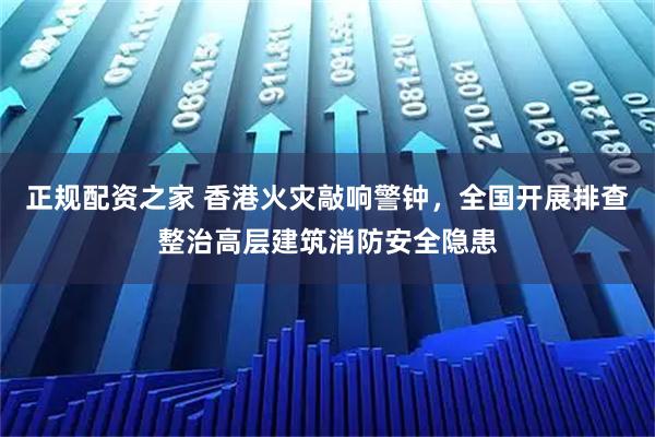 正规配资之家 香港火灾敲响警钟,全国开展排查整治高层建筑消防安全隐患