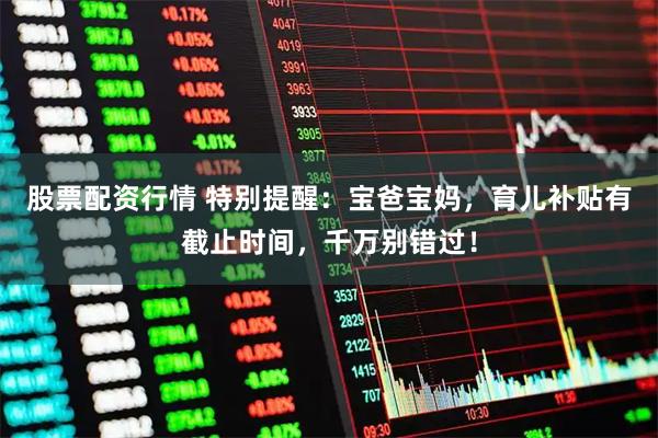 股票配资行情 特别提醒：宝爸宝妈，育儿补贴有截止时间，千万别错过！