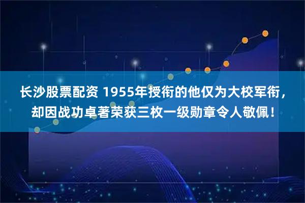 长沙股票配资 1955年授衔的他仅为大校军衔，却因战功卓著荣获三枚一级勋章令人敬佩！