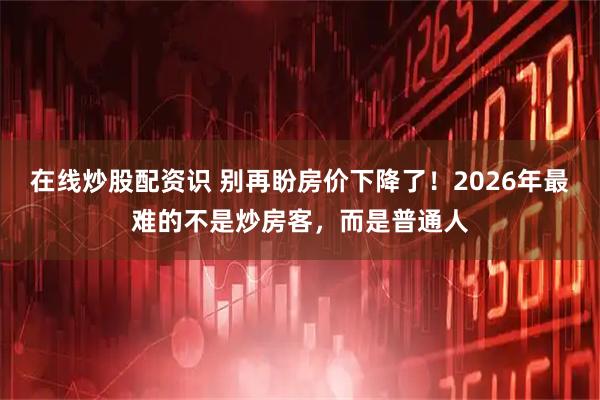 在线炒股配资识 别再盼房价下降了！2026年最难的不是炒房客，而是普通人