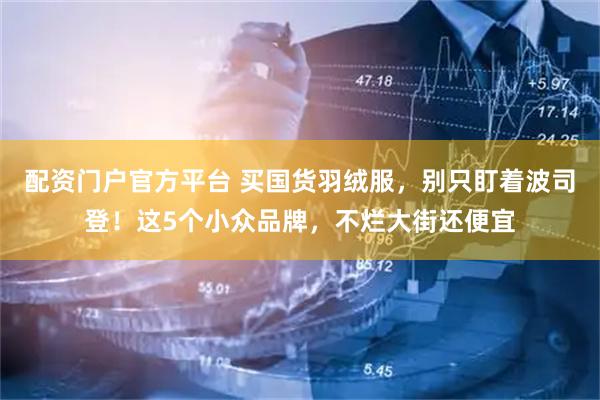 配资门户官方平台 买国货羽绒服，别只盯着波司登！这5个小众品牌，不烂大街还便宜