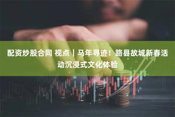 配资炒股合同 视点｜马年寻迹！路县故城新春活动沉浸式文化体验