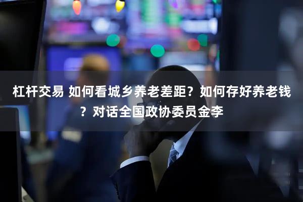 杠杆交易 如何看城乡养老差距？如何存好养老钱？对话全国政协委员金李