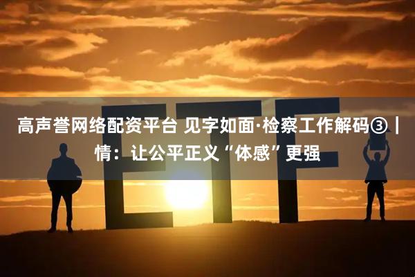 高声誉网络配资平台 见字如面·检察工作解码③|情:让公平正义“体感”更强