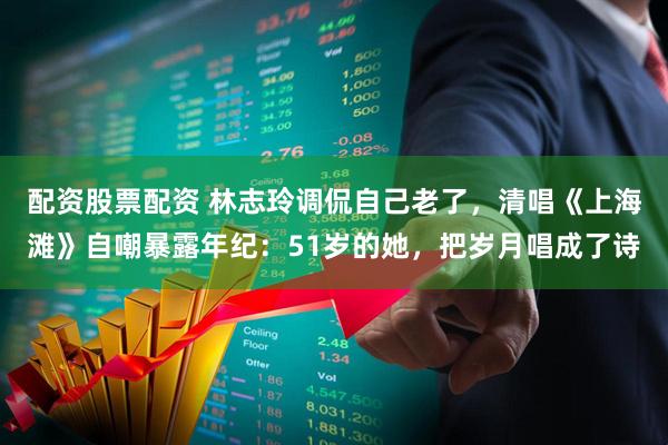 配资股票配资 林志玲调侃自己老了，清唱《上海滩》自嘲暴露年纪：51岁的她，把岁月唱成了诗