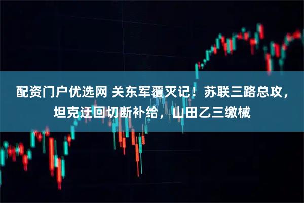 配资门户优选网 关东军覆灭记!苏联三路总攻,坦克迂回切断补给,山田乙三缴械