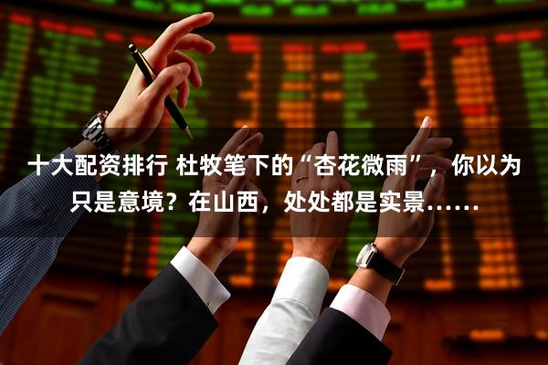 十大配资排行 杜牧笔下的“杏花微雨”，你以为只是意境？在山西，处处都是实景……