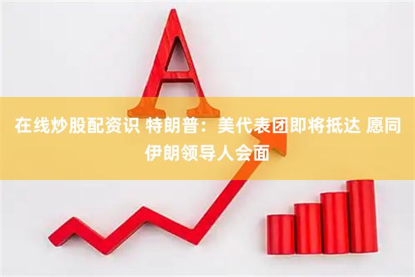在线炒股配资识 特朗普：美代表团即将抵达 愿同伊朗领导人会面